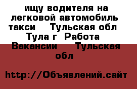 ищу водителя на легковой автомобиль (такси) - Тульская обл., Тула г. Работа » Вакансии   . Тульская обл.